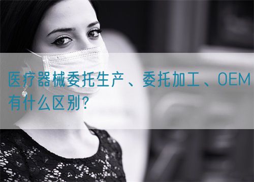 醫(yī)療器械委托生產(chǎn)、委托加工、OEM有什么區(qū)別？
