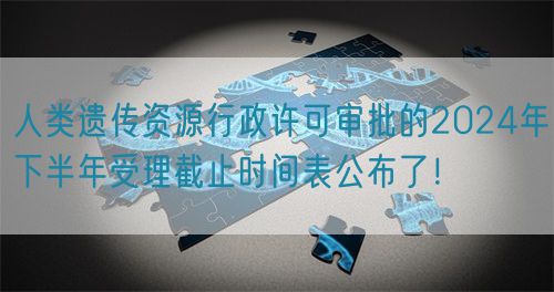 人類遺傳資源行政許可審批的2024年下半年受理截止時(shí)間表公布了！