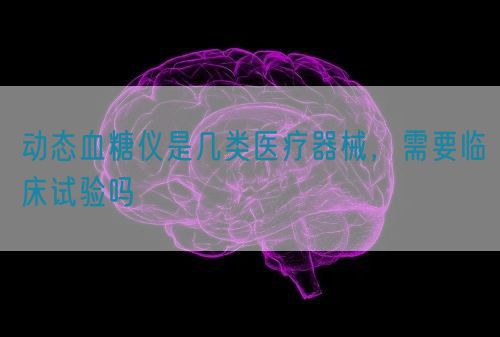 動(dòng)態(tài)血糖儀是幾類(lèi)醫(yī)療器械，需要臨床試驗(yàn)嗎(圖1)