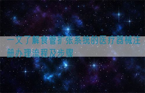 一文了解食管擴(kuò)張系統(tǒng)的醫(yī)療器械注冊(cè)辦理流程及步驟(圖1)