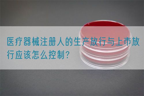 醫(yī)療器械注冊(cè)人的生產(chǎn)放行與上市放行應(yīng)該怎么控制？(圖1)