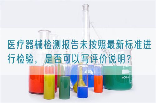 醫(yī)療器械檢測報(bào)告未按照最新標(biāo)準(zhǔn)進(jìn)行檢驗(yàn)，是否可以寫評價(jià)說明？(圖1)