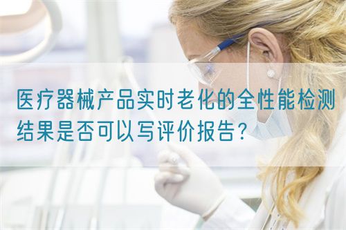 醫(yī)療器械產(chǎn)品實時老化的全性能檢測結(jié)果是否可以寫評價報告？