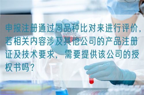申報(bào)注冊(cè)通過(guò)同品種比對(duì)來(lái)進(jìn)行評(píng)價(jià)，若相關(guān)內(nèi)容涉及其他公司的產(chǎn)品注冊(cè)證及技術(shù)要求，需要提供該公司的授權(quán)書(shū)嗎？(圖1)
