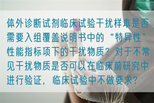 體外診斷試劑臨床試驗(yàn)干擾樣本是否需要入組覆蓋說明書中的“特異性”性能指標(biāo)項(xiàng)下的干擾物質(zhì)？對(duì)于不常見干擾物質(zhì)是否可以在臨床前研究中進(jìn)行驗(yàn)證，臨床試驗(yàn)中不做要求？(圖1)
