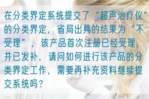在分類界定系統(tǒng)提交了“超聲治療儀”的分類界定，省局出具的結(jié)果為“不受理”，該產(chǎn)品首次注冊已經(jīng)受理，并已發(fā)補，請問如何進行該產(chǎn)品的分類界定工作，需要再補充資料繼續(xù)提交系統(tǒng)嗎？(圖1)