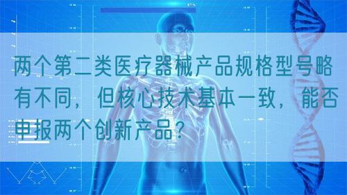 兩個第二類醫(yī)療器械產(chǎn)品規(guī)格型號略有不同，但核心技術基本一致，能否申報兩個創(chuàng)新產(chǎn)品？(圖1)