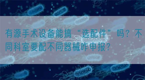 有源手術(shù)設(shè)備能搞“選配件”嗎？不同科室要配不同器械咋申報(bào)？(圖1)