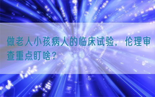 做老人小孩病人的臨床試驗(yàn)，倫理審查重點(diǎn)盯啥？(圖1)