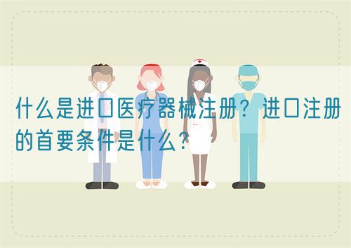 什么是進(jìn)口醫(yī)療器械注冊(cè)？進(jìn)口注冊(cè)的首要條件是什么？(圖1)