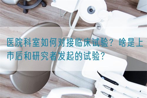 醫(yī)院科室如何對(duì)接臨床試驗(yàn)？啥是上市后和研究者發(fā)起的試驗(yàn)？(圖1)