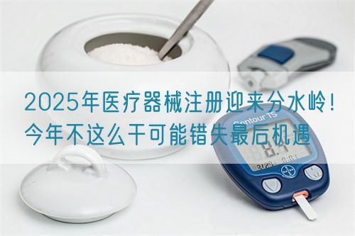2025年醫(yī)療器械注冊(cè)迎來分水嶺！今年不這么干可能錯(cuò)失最后機(jī)遇(圖1)